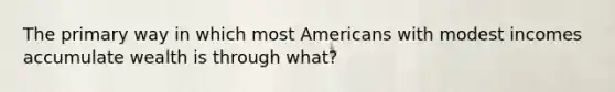 The primary way in which most Americans with modest incomes accumulate wealth is through what?