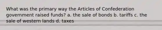 What was the primary way the Articles of Confederation government raised funds? a. the sale of bonds b. tariffs c. the sale of western lands d. taxes