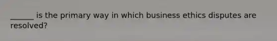 ______ is the primary way in which business ethics disputes are resolved?