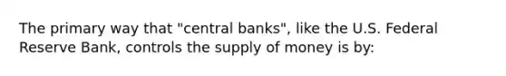 The primary way that "central banks", like the U.S. Federal Reserve Bank, controls the supply of money is by: