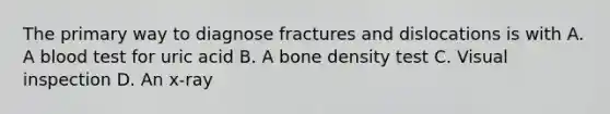 The primary way to diagnose fractures and dislocations is with A. A blood test for uric acid B. A bone density test C. Visual inspection D. An x-ray