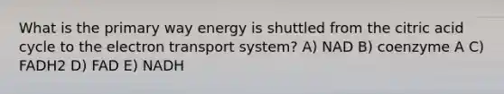 What is the primary way energy is shuttled from the citric acid cycle to the electron transport system? A) NAD B) coenzyme A C) FADH2 D) FAD E) NADH