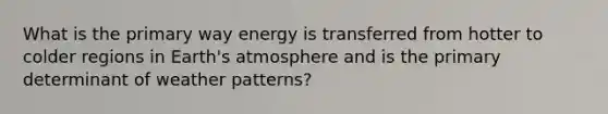 What is the primary way energy is transferred from hotter to colder regions in Earth's atmosphere and is the primary determinant of weather patterns?