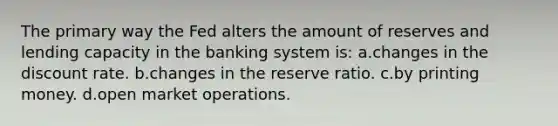 The primary way the Fed alters the amount of reserves and lending capacity in the banking system is: a.​changes in the discount rate. b.​changes in the reserve ratio. c.​by printing money. d.​open market operations.