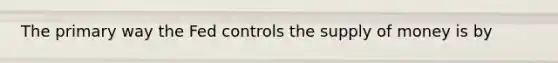 The primary way the Fed controls the supply of money is by