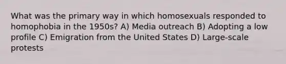 What was the primary way in which homosexuals responded to homophobia in the 1950s? A) Media outreach B) Adopting a low profile C) Emigration from the United States D) Large-scale protests