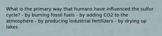 What is the primary way that humans have influenced the sulfur cycle? - by burning fossil fuels - by adding CO2 to the atmosphere - by producing industrial fertilizers - by drying up lakes