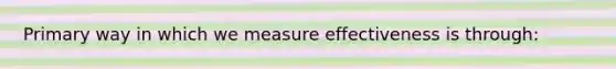 Primary way in which we measure effectiveness is through: