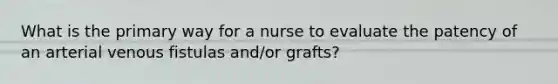 What is the primary way for a nurse to evaluate the patency of an arterial venous fistulas and/or grafts?