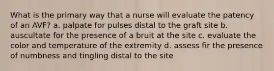 What is the primary way that a nurse will evaluate the patency of an AVF? a. palpate for pulses distal to the graft site b. auscultate for the presence of a bruit at the site c. evaluate the color and temperature of the extremity d. assess fir the presence of numbness and tingling distal to the site