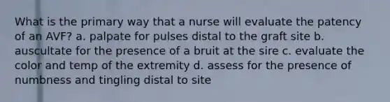 What is the primary way that a nurse will evaluate the patency of an AVF? a. palpate for pulses distal to the graft site b. auscultate for the presence of a bruit at the sire c. evaluate the color and temp of the extremity d. assess for the presence of numbness and tingling distal to site