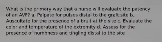 What is the primary way that a nurse will evaluate the patency of an AVF? a. Palpate for pulses distal to the graft site b. Auscultate for the presence of a bruit at the site c. Evaluate the color and temperature of the extremity d. Assess for the presence of numbness and tingling distal to the site