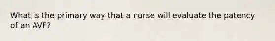 What is the primary way that a nurse will evaluate the patency of an AVF?