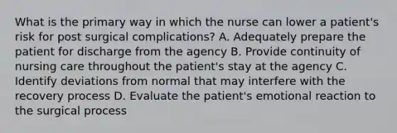 What is the primary way in which the nurse can lower a patient's risk for post surgical complications? A. Adequately prepare the patient for discharge from the agency B. Provide continuity of nursing care throughout the patient's stay at the agency C. Identify deviations from normal that may interfere with the recovery process D. Evaluate the patient's emotional reaction to the surgical process