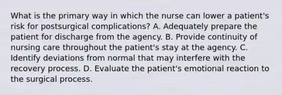 What is the primary way in which the nurse can lower a patient's risk for postsurgical complications? A. Adequately prepare the patient for discharge from the agency. B. Provide continuity of nursing care throughout the patient's stay at the agency. C. Identify deviations from normal that may interfere with the recovery process. D. Evaluate the patient's emotional reaction to the surgical process.