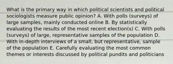 What is the primary way in which political scientists and political sociologists measure public opinion? A. With polls (surveys) of large samples, mainly conducted online B. By statistically evaluating the results of the most recent election(s) C. With polls (surveys) of large, representative samples of the population D. With in-depth interviews of a small, but representative, sample of the population E. Carefully evaluating the most common themes or interests discussed by political pundits and politicians