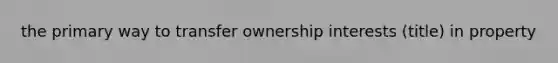 the primary way to transfer ownership interests (title) in property