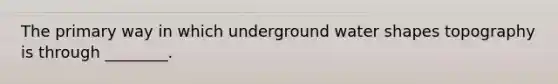 The primary way in which underground water shapes topography is through ________.