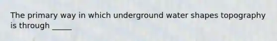 The primary way in which underground water shapes topography is through _____