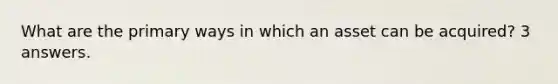 What are the primary ways in which an asset can be acquired? 3 answers.