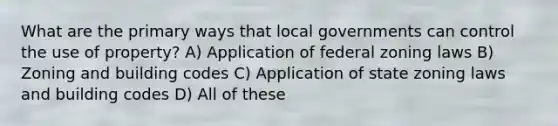 What are the primary ways that local governments can control the use of property? A) Application of federal zoning laws B) Zoning and building codes C) Application of state zoning laws and building codes D) All of these