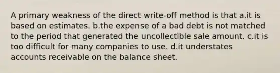 A primary weakness of the direct write-off method is that a.it is based on estimates. b.the expense of a bad debt is not matched to the period that generated the uncollectible sale amount. c.it is too difficult for many companies to use. d.it understates accounts receivable on the balance sheet.