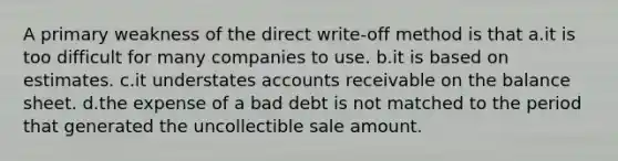 A primary weakness of the direct write-off method is that a.it is too difficult for many companies to use. b.it is based on estimates. c.it understates accounts receivable on the balance sheet. d.the expense of a bad debt is not matched to the period that generated the uncollectible sale amount.