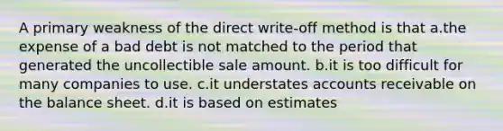 A primary weakness of the direct write-off method is that a.the expense of a bad debt is not matched to the period that generated the uncollectible sale amount. b.it is too difficult for many companies to use. c.it understates accounts receivable on the balance sheet. d.it is based on estimates