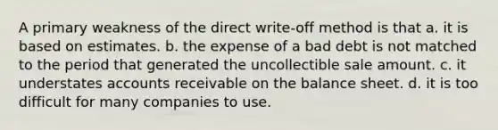 A primary weakness of the direct write-off method is that a. it is based on estimates. b. the expense of a bad debt is not matched to the period that generated the uncollectible sale amount. c. it understates accounts receivable on the balance sheet. d. it is too difficult for many companies to use.