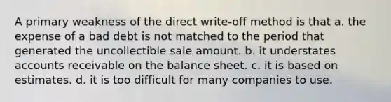 A primary weakness of the direct write-off method is that a. the expense of a bad debt is not matched to the period that generated the uncollectible sale amount. b. it understates accounts receivable on the balance sheet. c. it is based on estimates. d. it is too difficult for many companies to use.