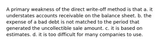 A primary weakness of the direct write-off method is that a. it understates accounts receivable on the balance sheet. b. the expense of a bad debt is not matched to the period that generated the uncollectible sale amount. c. it is based on estimates. d. it is too difficult for many companies to use.