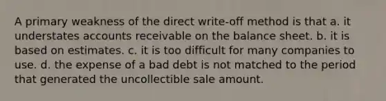 A primary weakness of the direct write-off method is that a. it understates accounts receivable on the balance sheet. b. it is based on estimates. c. it is too difficult for many companies to use. d. the expense of a bad debt is not matched to the period that generated the uncollectible sale amount.