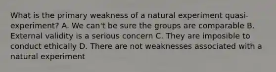 What is the primary weakness of a natural experiment quasi-experiment? A. We can't be sure the groups are comparable B. External validity is a serious concern C. They are imposible to conduct ethically D. There are not weaknesses associated with a natural experiment