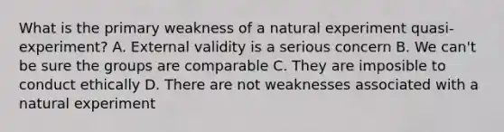 What is the primary weakness of a natural experiment quasi-experiment? A. External validity is a serious concern B. We can't be sure the groups are comparable C. They are imposible to conduct ethically D. There are not weaknesses associated with a natural experiment