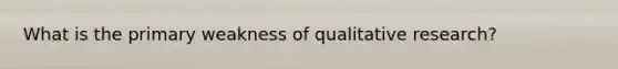 What is the primary weakness of qualitative research?