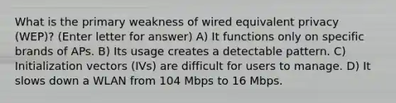 What is the primary weakness of wired equivalent privacy (WEP)? (Enter letter for answer) A) It functions only on specific brands of APs. B) Its usage creates a detectable pattern. C) Initialization vectors (IVs) are difficult for users to manage. D) It slows down a WLAN from 104 Mbps to 16 Mbps.