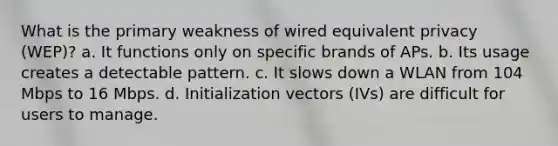 What is the primary weakness of wired equivalent privacy (WEP)? a. It functions only on specific brands of APs. b. Its usage creates a detectable pattern. c. It slows down a WLAN from 104 Mbps to 16 Mbps. d. Initialization vectors (IVs) are difficult for users to manage.