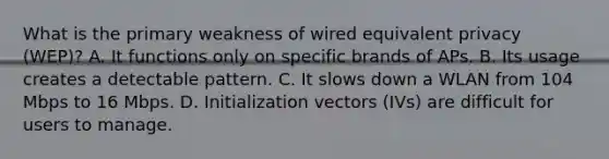 What is the primary weakness of wired equivalent privacy (WEP)? A. It functions only on specific brands of APs. B. Its usage creates a detectable pattern. C. It slows down a WLAN from 104 Mbps to 16 Mbps. D. Initialization vectors (IVs) are difficult for users to manage.