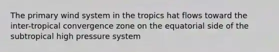 The primary wind system in the tropics hat flows toward the inter-tropical convergence zone on the equatorial side of the subtropical high pressure system