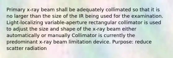 Primary x-ray beam shall be adequately collimated so that it is no larger than the size of the IR being used for the examination. Light-localizing variable-aperture rectangular collimator is used to adjust the size and shape of the x-ray beam either automatically or manually Collimator is currently the predominant x-ray beam limitation device. Purpose: reduce scatter radiation