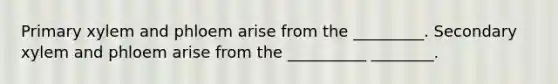Primary xylem and phloem arise from the _________. Secondary xylem and phloem arise from the __________ ________.