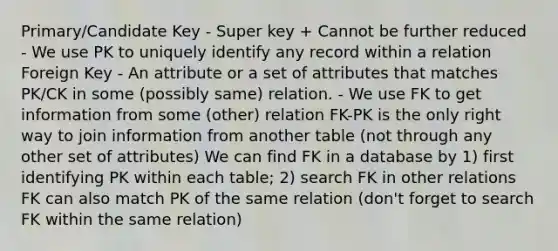 Primary/Candidate Key - Super key + Cannot be further reduced - We use PK to uniquely identify any record within a relation Foreign Key - An attribute or a set of attributes that matches PK/CK in some (possibly same) relation. - We use FK to get information from some (other) relation FK-PK is the only right way to join information from another table (not through any other set of attributes) We can find FK in a database by 1) first identifying PK within each table; 2) search FK in other relations FK can also match PK of the same relation (don't forget to search FK within the same relation)