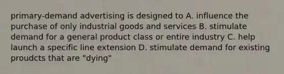 primary-demand advertising is designed to A. influence the purchase of only industrial goods and services B. stimulate demand for a general product class or entire industry C. help launch a specific line extension D. stimulate demand for existing proudcts that are "dying"