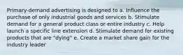 Primary-demand advertising is designed to a. Influence the purchase of only industrial goods and services b. Stimulate demand for a general product class or entire industry c. Help launch a specific line extension d. Stimulate demand for existing products that are "dying" e. Create a market share gain for the industry leader