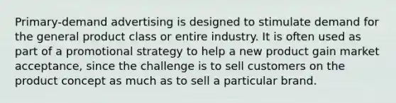 Primary-demand advertising is designed to stimulate demand for the general product class or entire industry. It is often used as part of a promotional strategy to help a new product gain market acceptance, since the challenge is to sell customers on the product concept as much as to sell a particular brand.