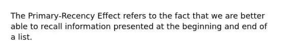 The Primary-Recency Effect refers to the fact that we are better able to recall information presented at the beginning and end of a list.