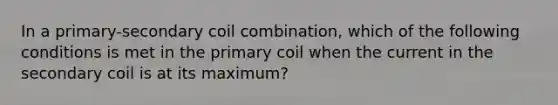 In a primary-secondary coil combination, which of the following conditions is met in the primary coil when the current in the secondary coil is at its maximum?