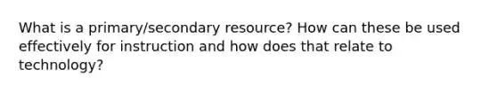 What is a primary/secondary resource? How can these be used effectively for instruction and how does that relate to technology?