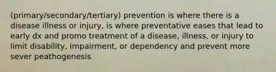 (primary/secondary/tertiary) prevention is where there is a disease illness or injury, is where preventative eases that lead to early dx and promo treatment of a disease, illness, or injury to limit disability, impairment, or dependency and prevent more sever peathogenesis