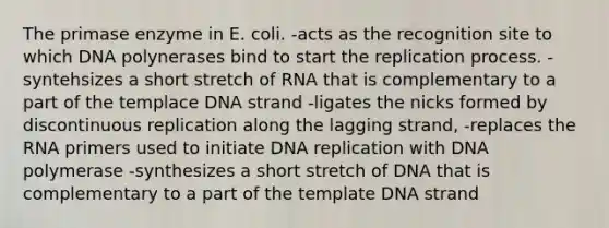 The primase enzyme in E. coli. -acts as the recognition site to which DNA polynerases bind to start the replication process. -syntehsizes a short stretch of RNA that is complementary to a part of the templace DNA strand -ligates the nicks formed by discontinuous replication along the lagging strand, -replaces the RNA primers used to initiate DNA replication with DNA polymerase -synthesizes a short stretch of DNA that is complementary to a part of the template DNA strand